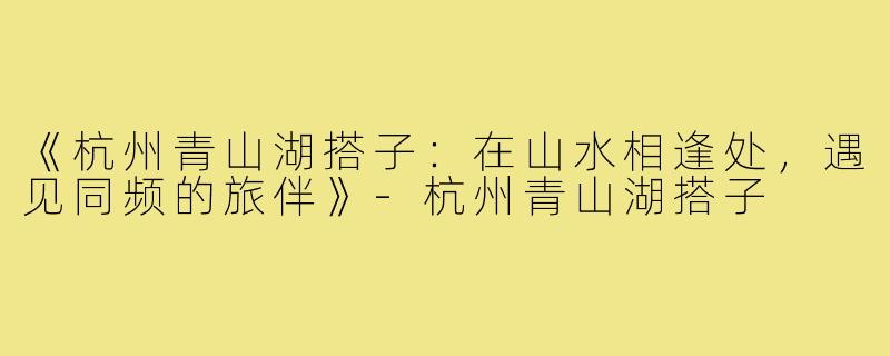 《杭州青山湖搭子：在山水相逢处，遇见同频的旅伴》