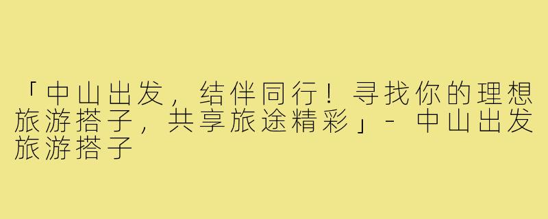 「中山出发,结伴同行!寻找你的理想旅游搭子,共享旅途精彩」-中山出发旅游搭子