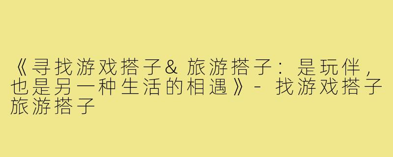 《寻找游戏搭子&旅游搭子:是玩伴,也是另一种生活的相遇》-找游戏搭子旅游搭子