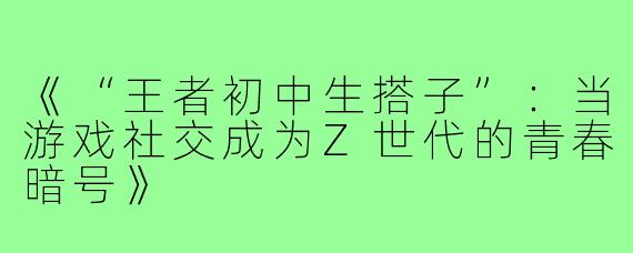《“王者初中生搭子”：当游戏社交成为Z世代的青春暗号》