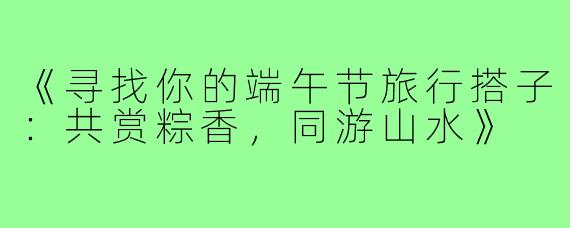 《寻找你的端午节旅行搭子：共赏粽香，同游山水》