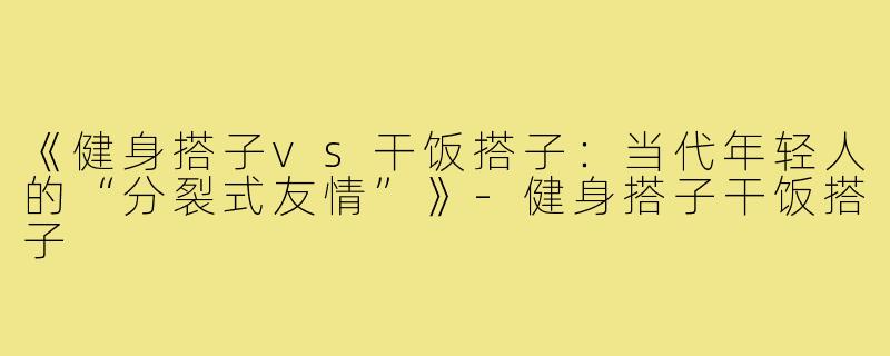 《健身搭子vs干饭搭子：当代年轻人的“分裂式友情”》-健身搭子干饭搭子