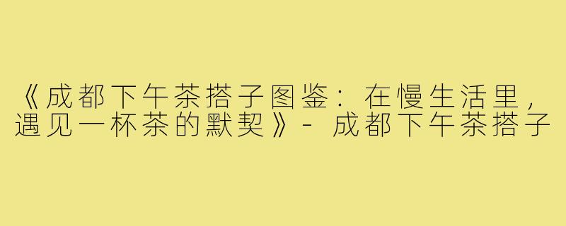 《成都下午茶搭子图鉴：在慢生活里，遇见一杯茶的默契》-成都下午茶搭子