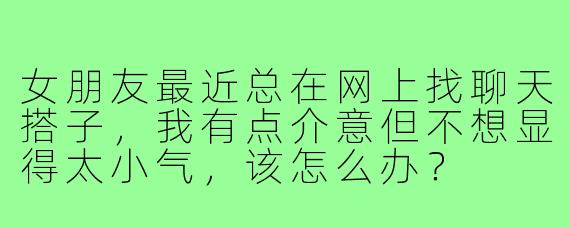 女朋友最近总在网上找聊天搭子，我有点介意但不想显得太小气，该怎么办？