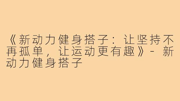 《新动力健身搭子:让坚持不再孤单,让运动更有趣》-新动力健身搭子