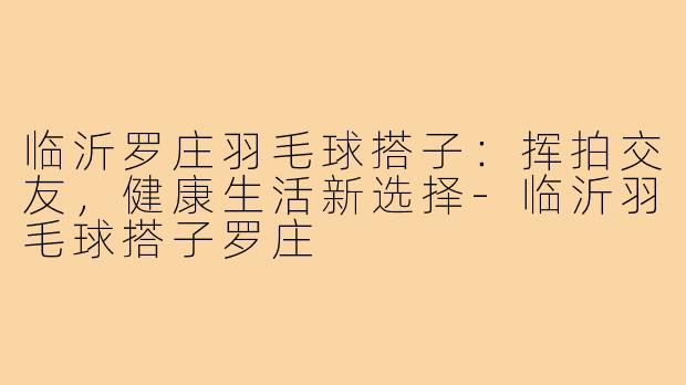 临沂罗庄羽毛球搭子:挥拍交友,健康生活新选择-临沂羽毛球搭子罗庄