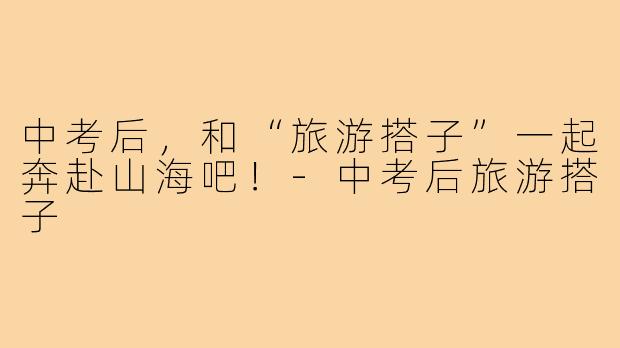 中考后，和“旅游搭子”一起奔赴山海吧！-中考后旅游搭子