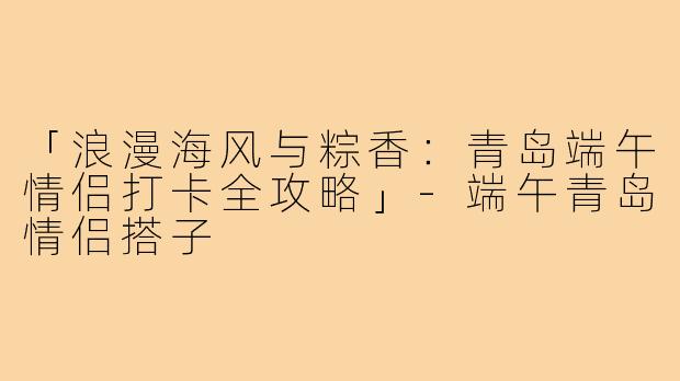 「浪漫海风与粽香:青岛端午情侣打卡全攻略」-端午青岛情侣搭子