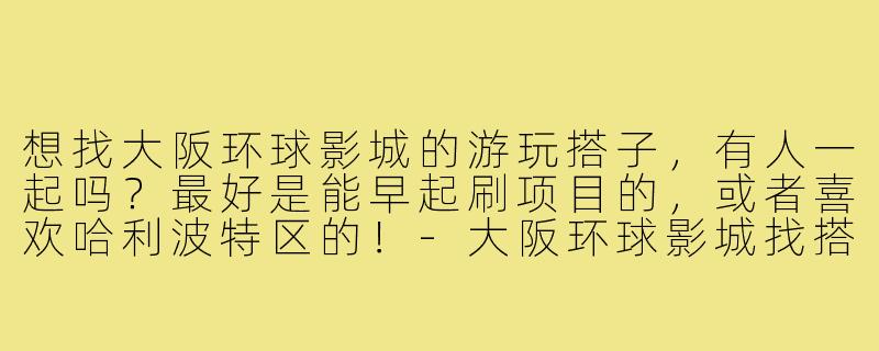 想找大阪环球影城的游玩搭子，有人一起吗？最好是能早起刷项目的，或者喜欢哈利波特区的！