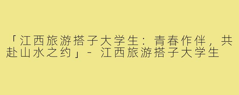 「江西旅游搭子大学生：青春作伴，共赴山水之约」-江西旅游搭子大学生