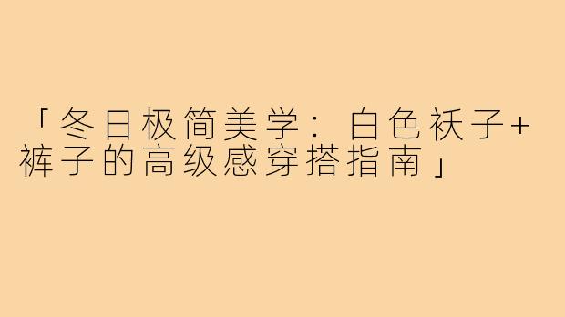 「冬日极简美学：白色袄子+裤子的高级感穿搭指南」