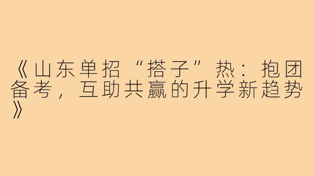 《山东单招“搭子”热：抱团备考，互助共赢的升学新趋势》