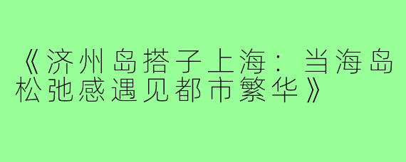 《济州岛搭子上海:当海岛松弛感遇见都市繁华》