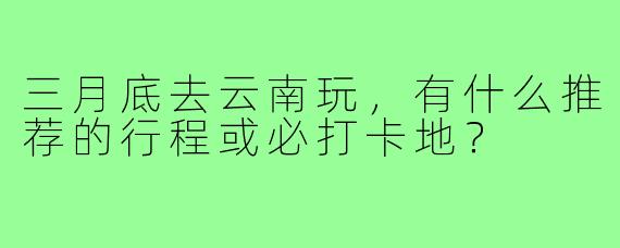 三月底去云南玩，有什么推荐的行程或必打卡地？