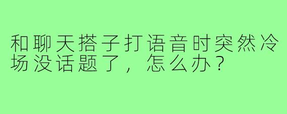 和聊天搭子打语音时突然冷场没话题了，怎么办？