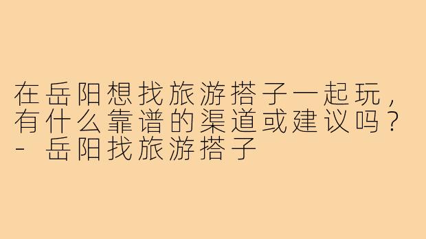 在岳阳想找旅游搭子一起玩，有什么靠谱的渠道或建议吗？-岳阳找旅游搭子