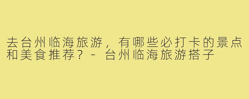 去台州临海旅游，有哪些必打卡的景点和美食推荐？-台州临海旅游搭子