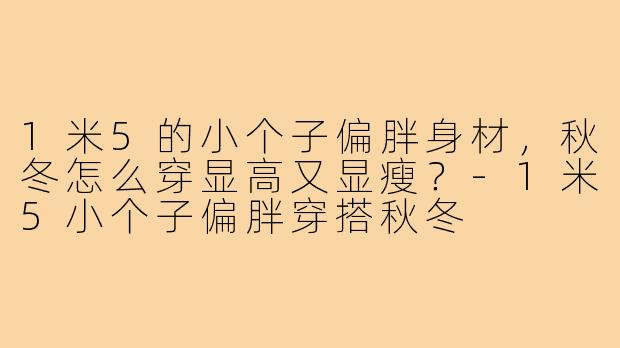 1米5的小个子偏胖身材，秋冬怎么穿显高又显瘦？
