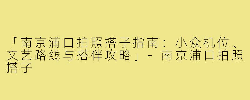 「南京浦口拍照搭子指南：小众机位、文艺路线与搭伴攻略」-南京浦口拍照搭子
