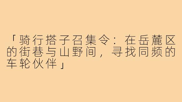 「骑行搭子召集令：在岳麓区的街巷与山野间，寻找同频的车轮伙伴」