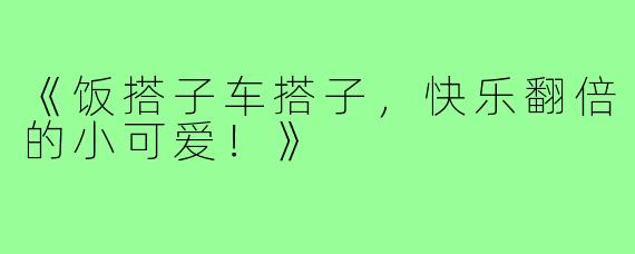 《饭搭子车搭子，快乐翻倍的小可爱！》