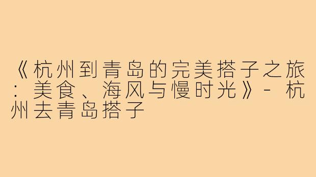 《杭州到青岛的完美搭子之旅：美食、海风与慢时光》-杭州去青岛搭子