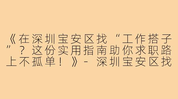 《在深圳宝安区找“工作搭子”？这份实用指南助你求职路上不孤单！》-深圳宝安区找工作搭子