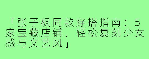 「张子枫同款穿搭指南：5家宝藏店铺，轻松复刻少女感与文艺风」