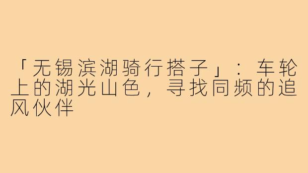 「无锡滨湖骑行搭子」：车轮上的湖光山色，寻找同频的追风伙伴