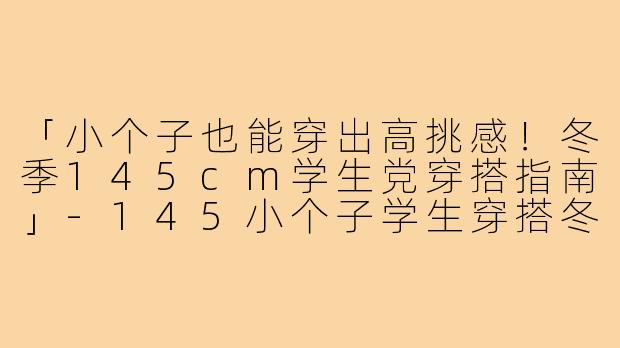 「小个子也能穿出高挑感！冬季145cm学生党穿搭指南」-145小个子学生穿搭冬季