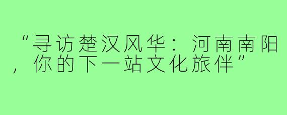 “寻访楚汉风华：河南南阳，你的下一站文化旅伴”