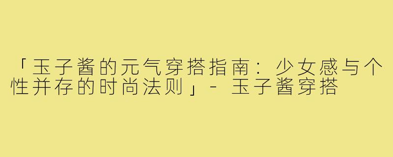 「玉子酱的元气穿搭指南：少女感与个性并存的时尚法则」-玉子酱穿搭