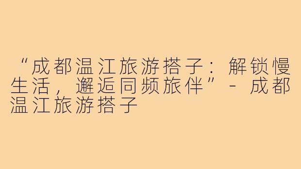 “成都温江旅游搭子：解锁慢生活，邂逅同频旅伴”-成都温江旅游搭子