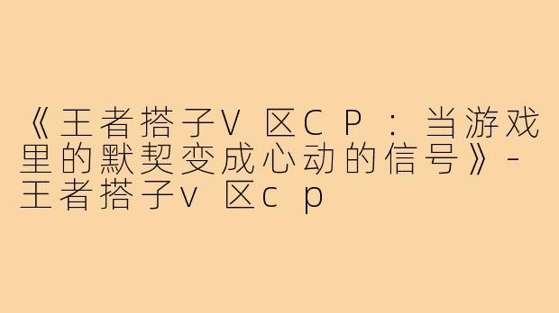 《王者搭子V区CP:当游戏里的默契变成心动的信号》-王者搭子v区cp