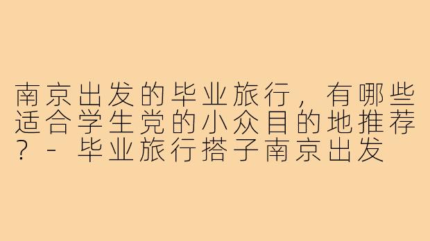 南京出发的毕业旅行，有哪些适合学生党的小众目的地推荐？