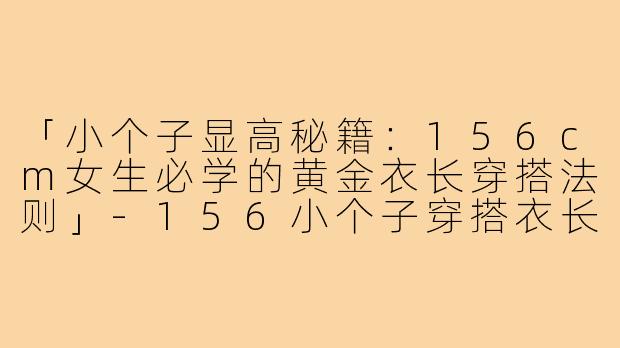 「小个子显高秘籍：156cm女生必学的黄金衣长穿搭法则」-156小个子穿搭衣长