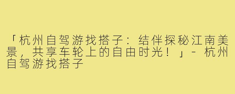 「杭州自驾游找搭子：结伴探秘江南美景，共享车轮上的自由时光！」-杭州自驾游找搭子