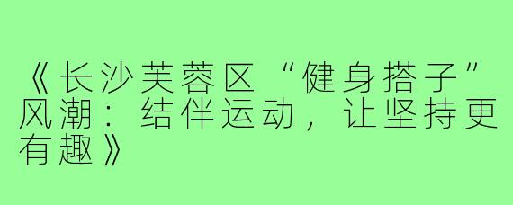 《长沙芙蓉区“健身搭子”风潮:结伴运动,让坚持更有趣》