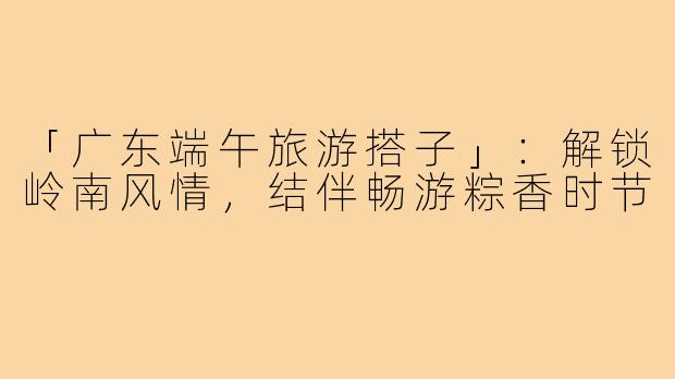 「广东端午旅游搭子」：解锁岭南风情，结伴畅游粽香时节