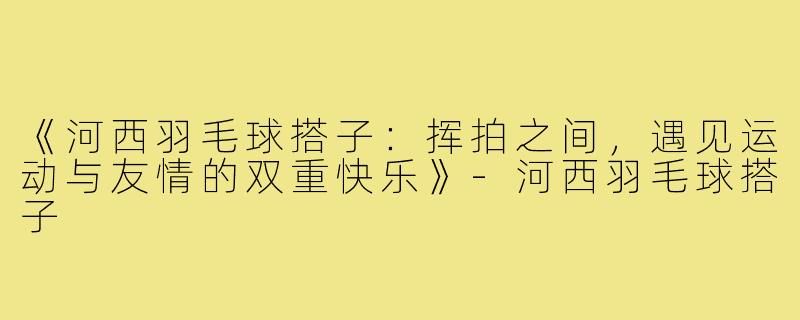 《河西羽毛球搭子：挥拍之间，遇见运动与友情的双重快乐》-河西羽毛球搭子