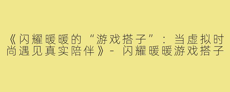 《闪耀暖暖的“游戏搭子”:当虚拟时尚遇见真实陪伴》-闪耀暖暖游戏搭子