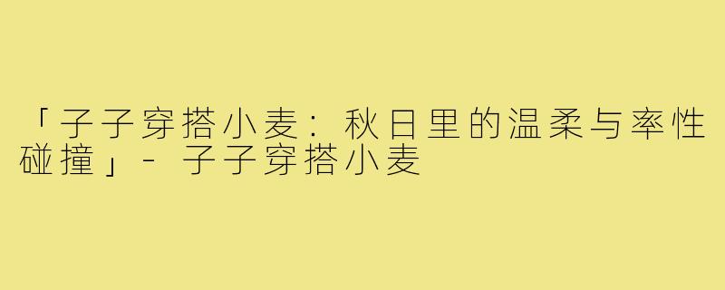 「子子穿搭小麦:秋日里的温柔与率性碰撞」-子子穿搭小麦