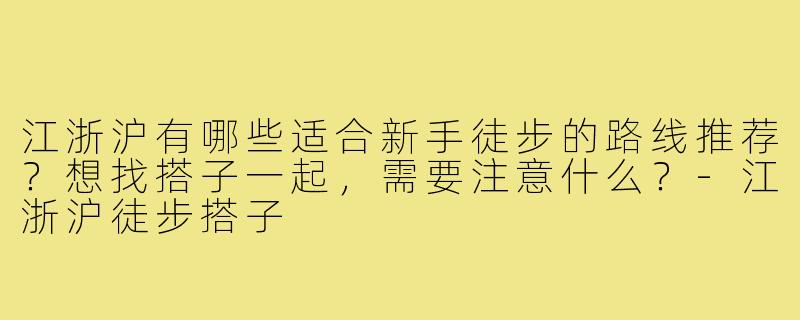 江浙沪有哪些适合新手徒步的路线推荐？想找搭子一起，需要注意什么？-江浙沪徒步搭子
