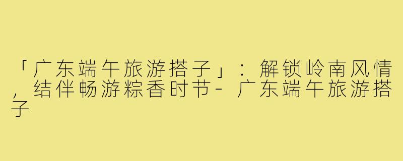 「广东端午旅游搭子」：解锁岭南风情，结伴畅游粽香时节-广东端午旅游搭子