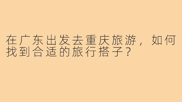 在广东出发去重庆旅游,如何找到合适的旅行搭子?