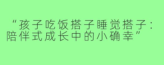 “孩子吃饭搭子睡觉搭子:陪伴式成长中的小确幸”