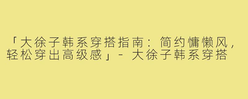 「大徐子韩系穿搭指南：简约慵懒风，轻松穿出高级感」-大徐子韩系穿搭
