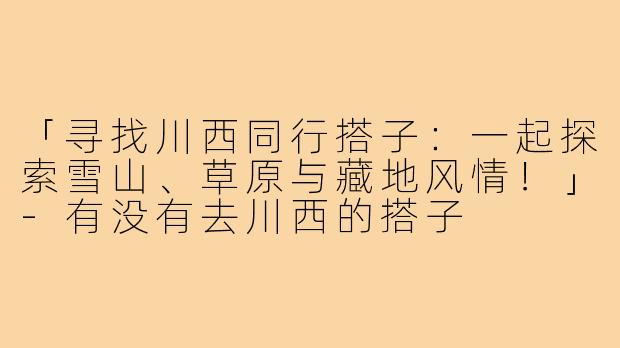 「寻找川西同行搭子:一起探索雪山、草原与藏地风情!」-有没有去川西的搭子