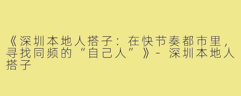 《深圳本地人搭子:在快节奏都市里,寻找同频的“自己人”》-深圳本地人搭子