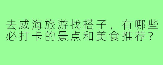 去威海旅游找搭子,有哪些必打卡的景点和美食推荐?